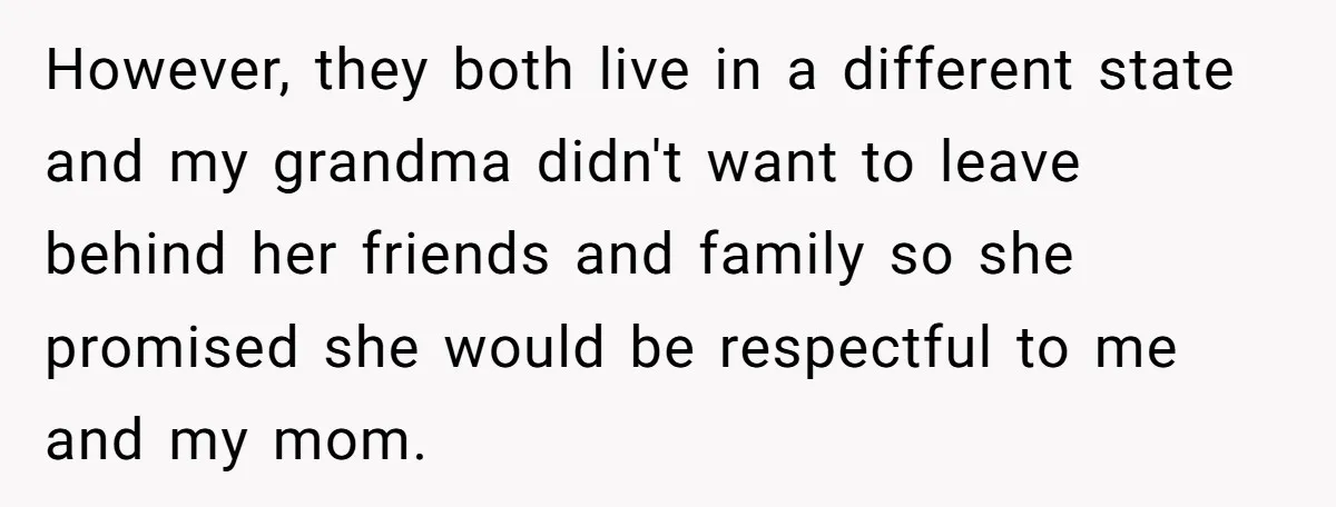 However, they both live in a different state and my grandma didn't want to leave behind her friends and family so she promised she would be respectful to me and...
