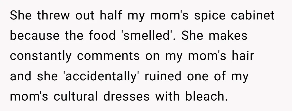She threw out half my mom's spice cabinet because the food 'smelled'. She makes constantly comments on my mom's hair and she 'accidentally' ruined one of my mom's cultural dresses...