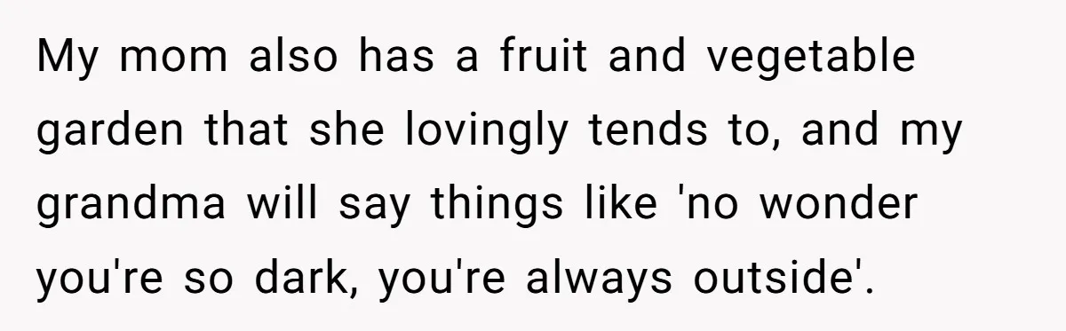 My mom also has a fruit and vegetable garden that she lovingly tends to, and my grandma will say things like 'no wonder you're so dark, you're always outside'.