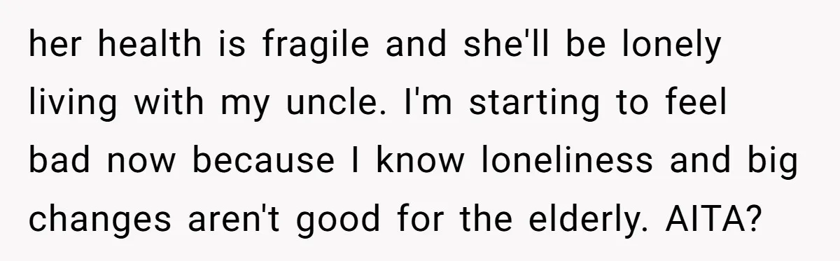her health is fragile and she'll be lonely living with my uncle. I'm starting to feel bad now because I know loneliness and big changes aren't good for the elderly....