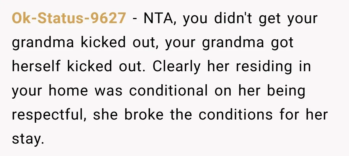 Ok-Status-9627 − NTA, you didn't get your grandma kicked out, your grandma got herself kicked out. Clearly her residing in your home was conditional on her being respectful, she broke...