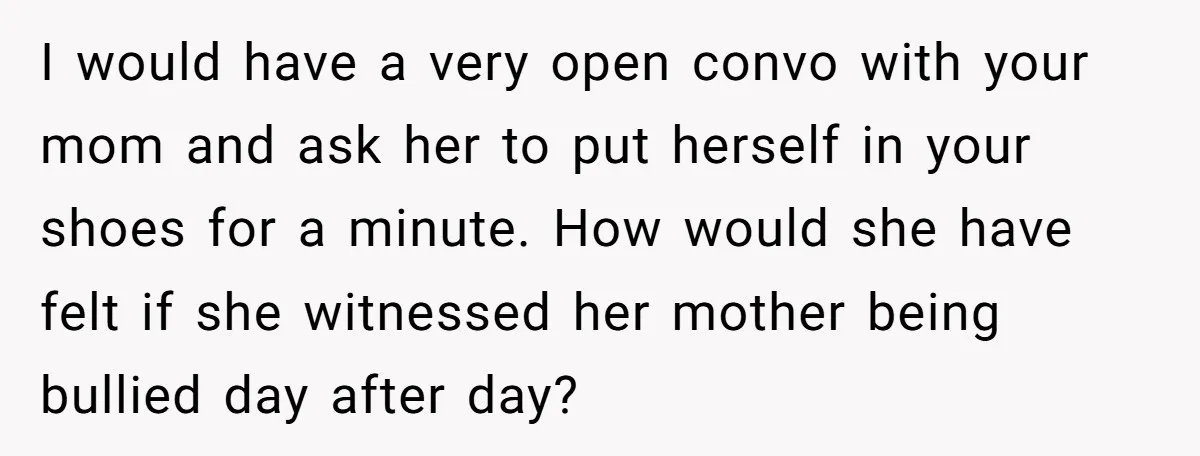 I would have a very open convo with your mom and ask her to put herself in your shoes for a minute. How would she have felt if she witnessed...