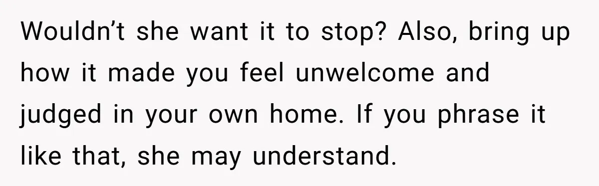 Wouldn’t she want it to stop? Also, bring up how it made you feel unwelcome and judged in your own home. If you phrase it like that, she may understand.