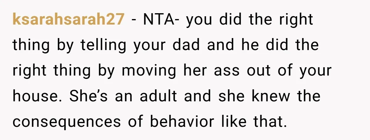 ksarahsarah27 − NTA- you did the right thing by telling your dad and he did the right thing by moving her ass out of your house. She’s an adult and...