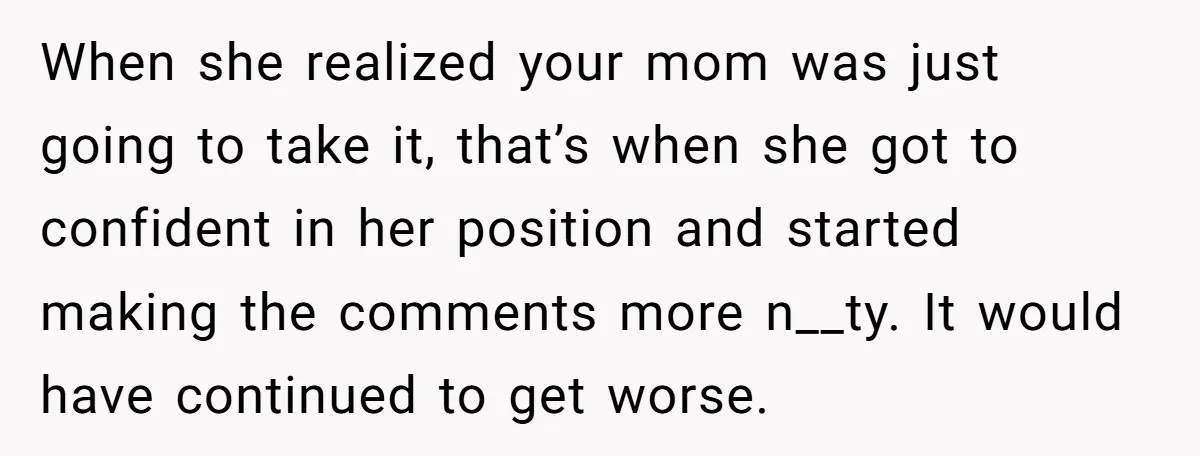 When she realized your mom was just going to take it, that’s when she got to confident in her position and started making the comments more n__ty. It would have...
