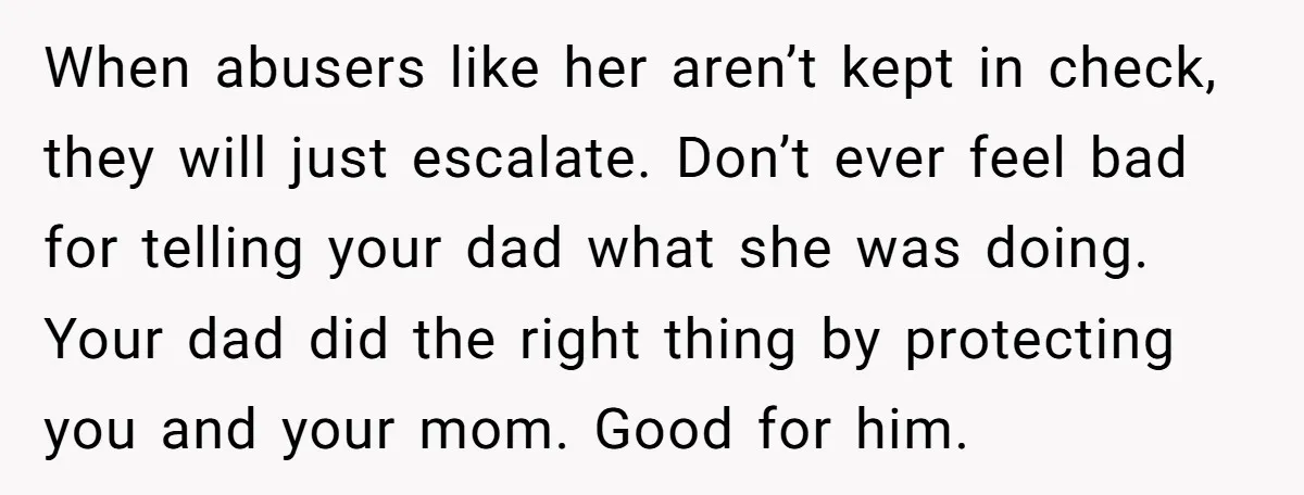 When abusers like her aren’t kept in check, they will just escalate. Don’t ever feel bad for telling your dad what she was doing. Your dad did the right thing...