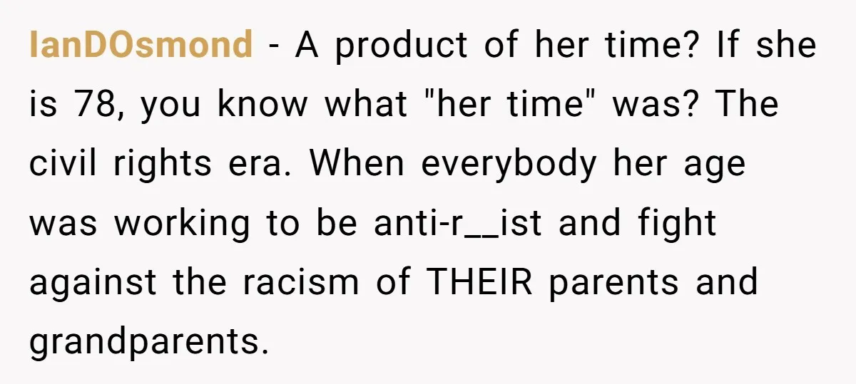 IanDOsmond − A product of her time? If she is 78, you know what "her time" was? The civil rights era. When everybody her age was working to be anti-r__ist...