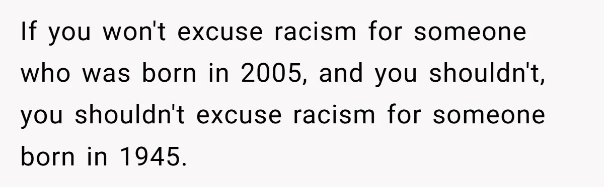 If you won't excuse racism for someone who was born in 2005, and you shouldn't, you shouldn't excuse racism for someone born in 1945.