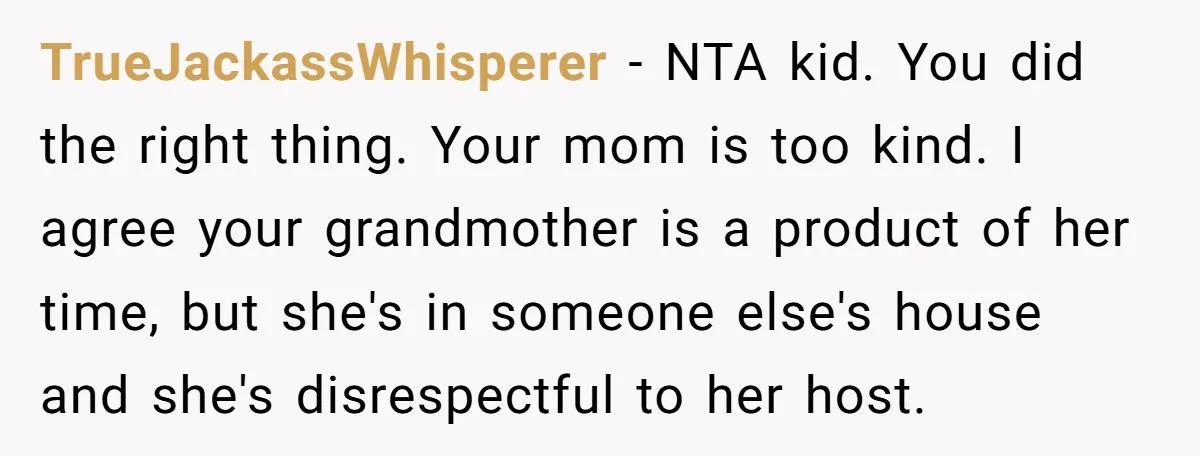 TrueJackassWhisperer − NTA kid. You did the right thing. Your mom is too kind. I agree your grandmother is a product of her time, but she's in someone else's house...