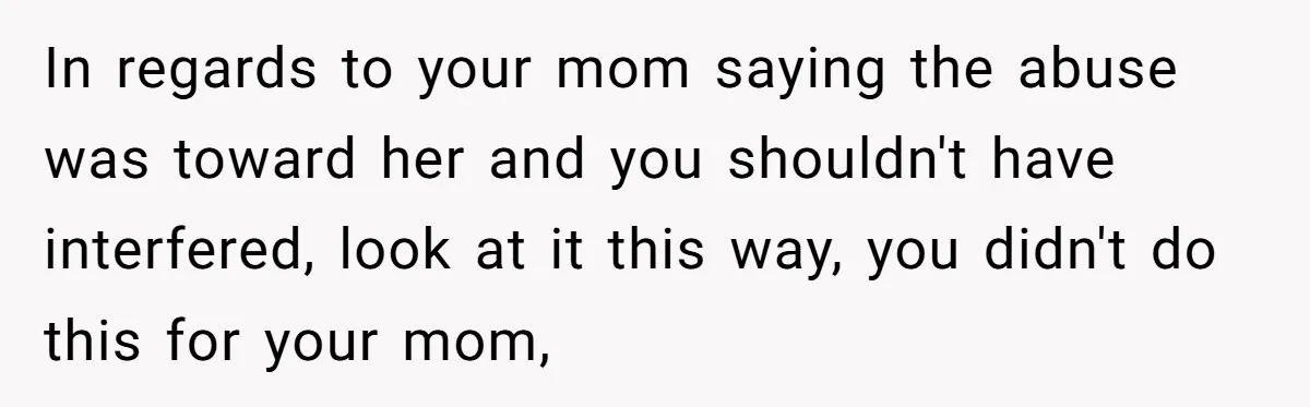 In regards to your mom saying the abuse was toward her and you shouldn't have interfered, look at it this way, you didn't do this for your mom,