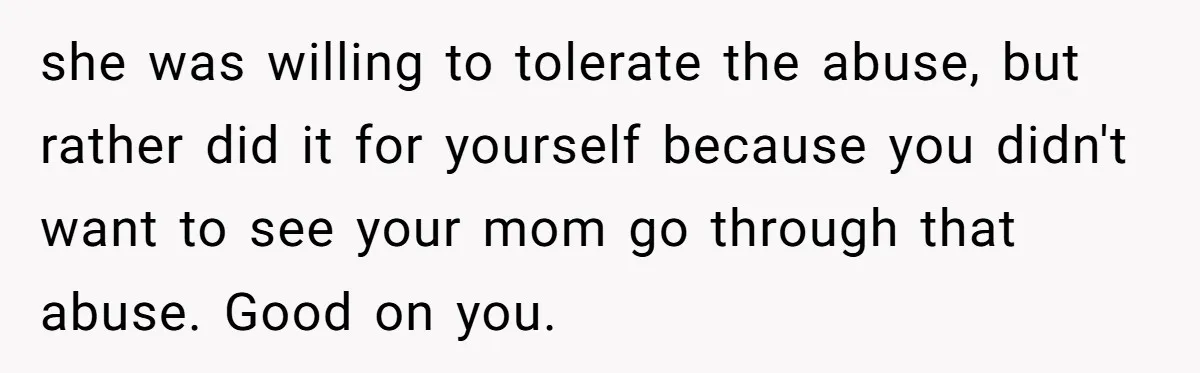 she was willing to tolerate the abuse, but rather did it for yourself because you didn't want to see your mom go through that abuse. Good on you.