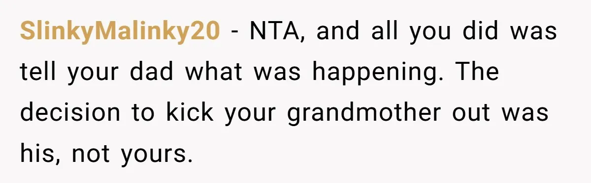 SlinkyMalinky20 − NTA, and all you did was tell your dad what was happening. The decision to kick your grandmother out was his, not yours.