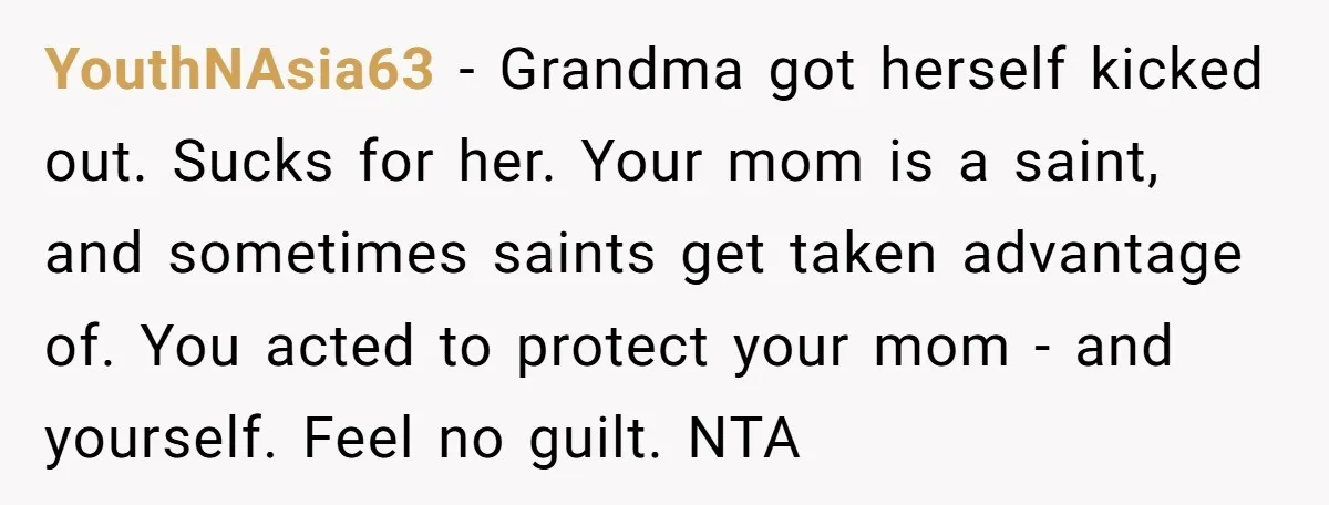 YouthNAsia63 − Grandma got herself kicked out. Sucks for her. Your mom is a saint, and sometimes saints get taken advantage of. You acted to protect your mom - and...