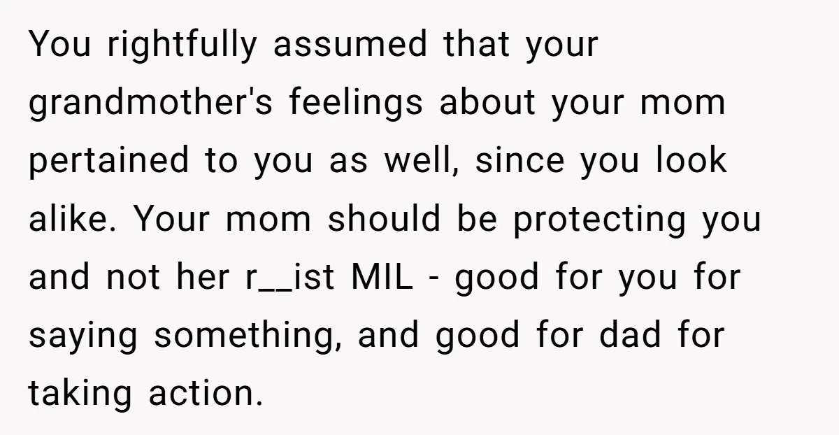 You rightfully assumed that your grandmother's feelings about your mom pertained to you as well, since you look alike. Your mom should be protecting you and not her r__ist MIL...