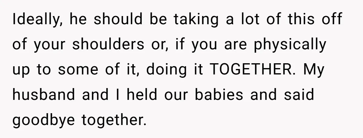 Ideally, he should be taking a lot of this off of your shoulders or, if you are physically up to some of it, doing it TOGETHER. My husband and I...