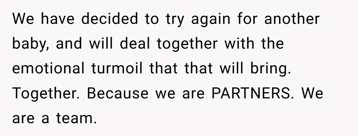 We have decided to try again for another baby, and will deal together with the emotional turmoil that that will bring. Together. Because we are PARTNERS. We are a team.
