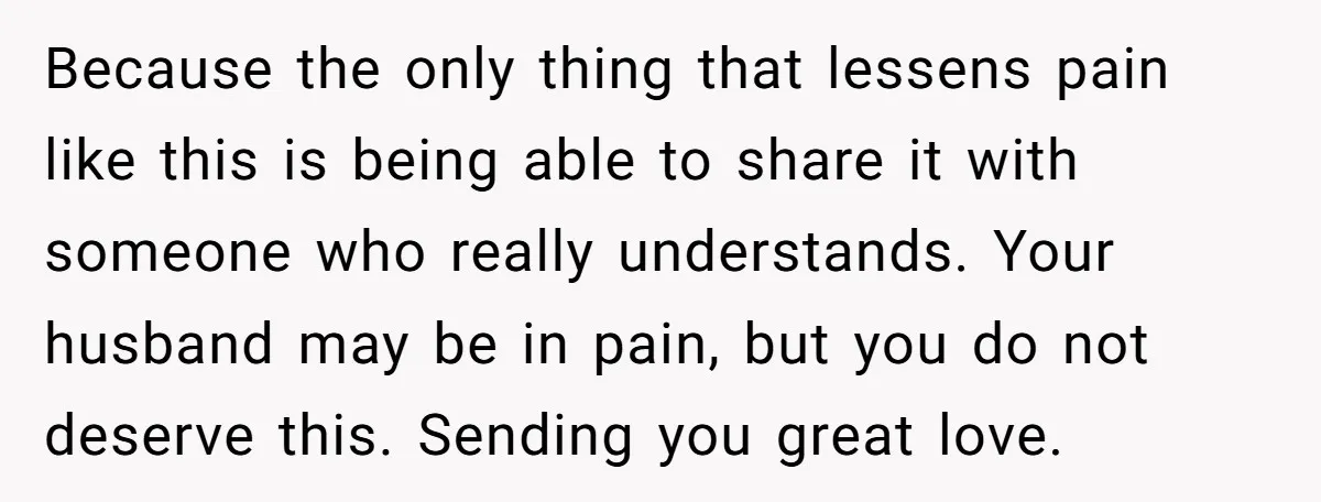 Because the only thing that lessens pain like this is being able to share it with someone who really understands. Your husband may be in pain, but you do not...