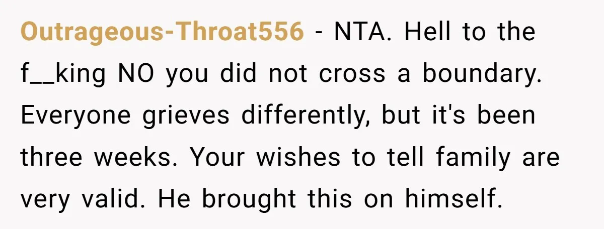 Outrageous-Throat556 − NTA. Hell to the f__king NO you did not cross a boundary. Everyone grieves differently, but it's been three weeks. Your wishes to tell family are very valid....