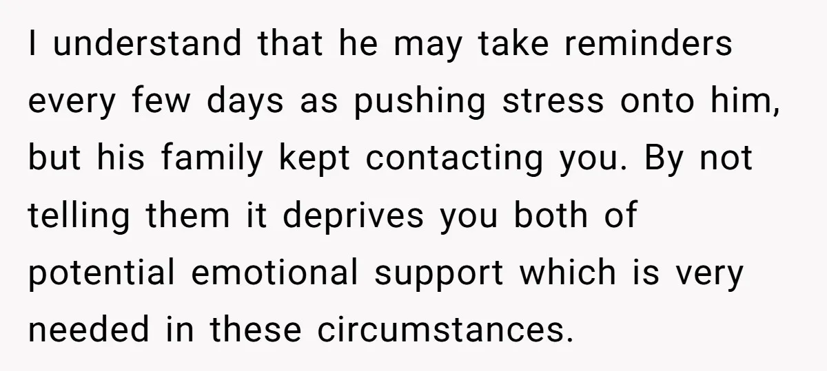 I understand that he may take reminders every few days as pushing stress onto him, but his family kept contacting you. By not telling them it deprives you both of...