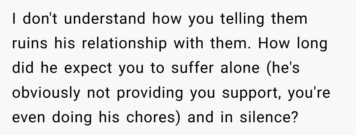 I don't understand how you telling them ruins his relationship with them. How long did he expect you to suffer alone (he's obviously not providing you support, you're even doing...