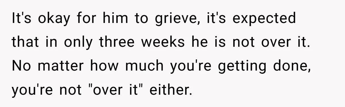 It's okay for him to grieve, it's expected that in only three weeks he is not over it. No matter how much you're getting done, you're not "over it" either.