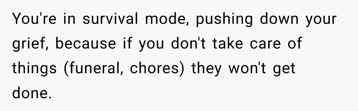 You're in survival mode, pushing down your grief, because if you don't take care of things (funeral, chores) they won't get done.