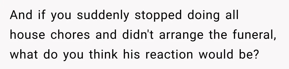 And if you suddenly stopped doing all house chores and didn't arrange the funeral, what do you think his reaction would be?