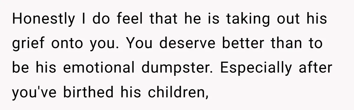 Honestly I do feel that he is taking out his grief onto you. You deserve better than to be his emotional dumpster. Especially after you've birthed his children,