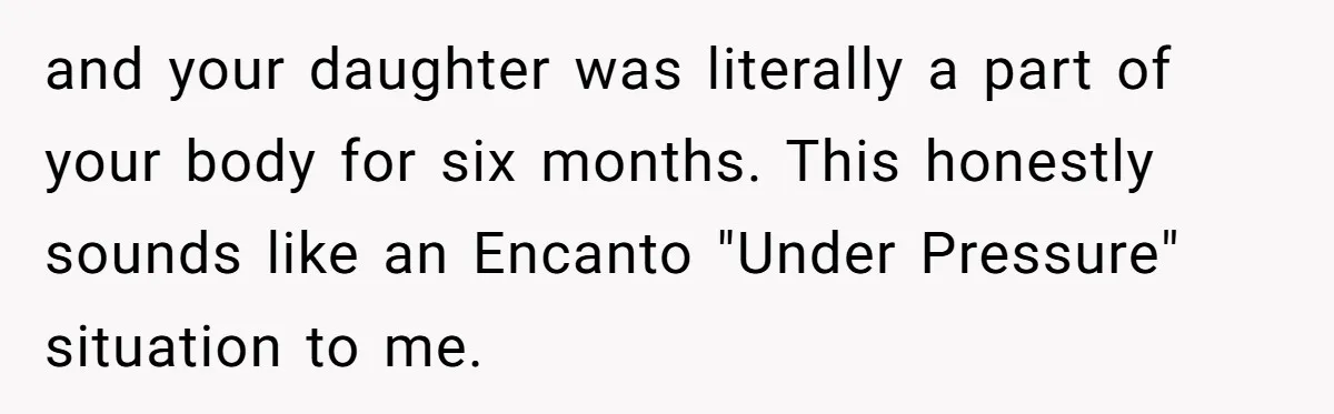 and your daughter was literally a part of your body for six months. This honestly sounds like an Encanto "Under Pressure" situation to me.