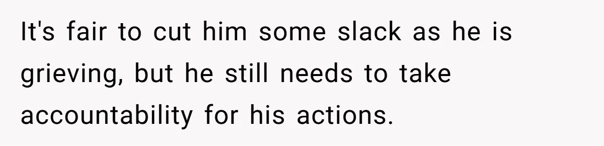 It's fair to cut him some slack as he is grieving, but he still needs to take accountability for his actions.