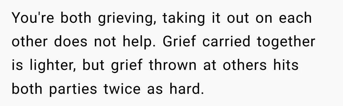 You're both grieving, taking it out on each other does not help. Grief carried together is lighter, but grief thrown at others hits both parties twice as hard.