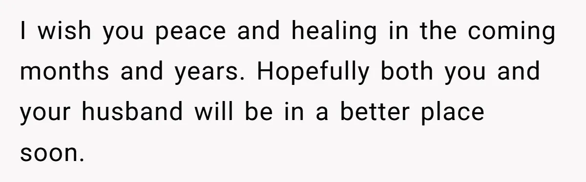 I wish you peace and healing in the coming months and years. Hopefully both you and your husband will be in a better place soon.