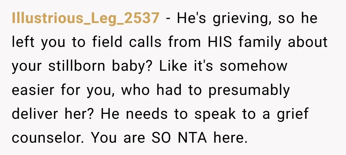 Illustrious_Leg_2537 − He's grieving, so he left you to field calls from HIS family about your stillborn baby? Like it's somehow easier for you, who had to presumably deliver her?...