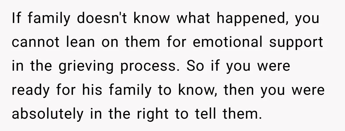 If family doesn't know what happened, you cannot lean on them for emotional support in the grieving process. So if you were ready for his family to know, then you...