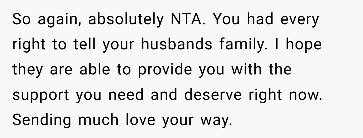 So again, absolutely NTA. You had every right to tell your husbands family. I hope they are able to provide you with the support you need and deserve right now....