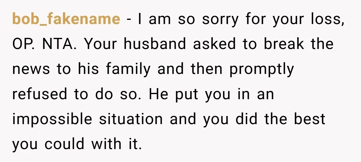 bob_fakename − I am so sorry for your loss, OP. NTA. Your husband asked to break the news to his family and then promptly refused to do so. He put...