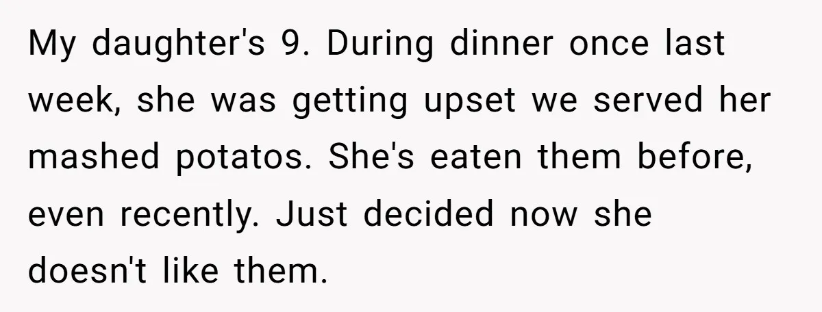 My daughter's 9. During dinner once last week, she was getting upset we served her mashed potatos. She's eaten them before, even recently. Just decided now she doesn't like them.