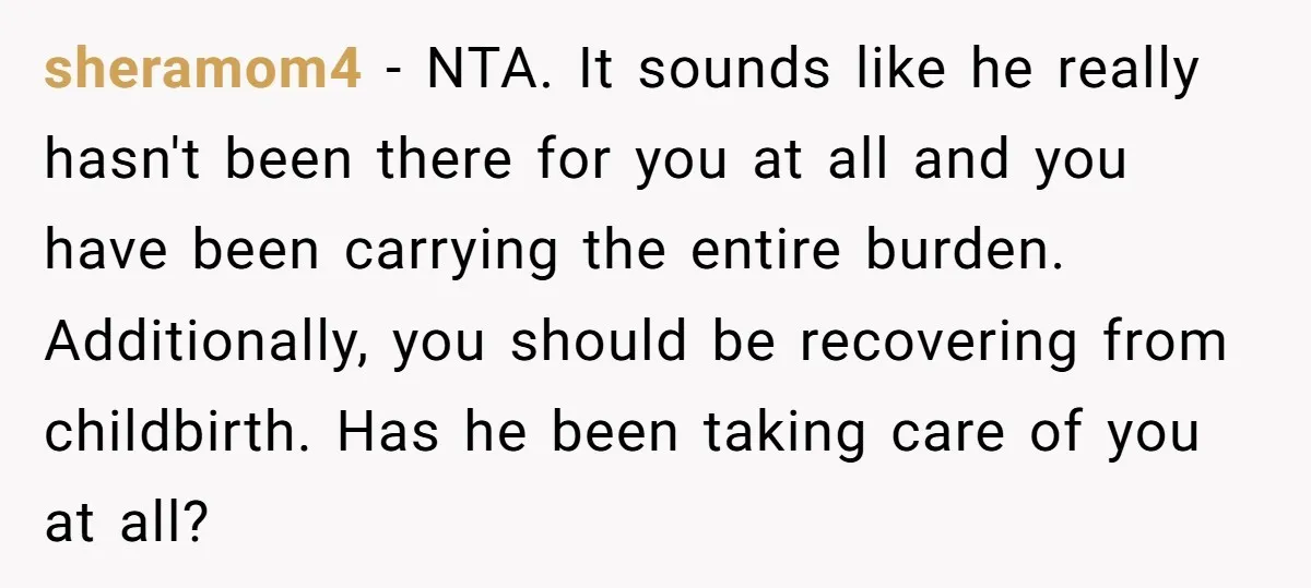 sheramom4 − NTA. It sounds like he really hasn't been there for you at all and you have been carrying the entire burden. Additionally, you should be recovering from childbirth....