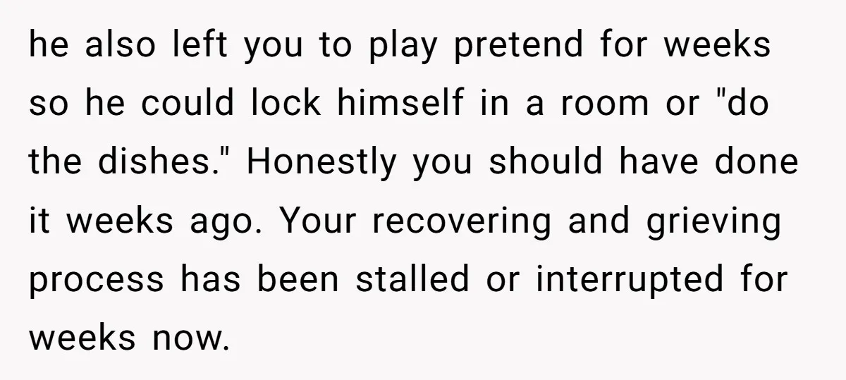 he also left you to play pretend for weeks so he could lock himself in a room or "do the dishes." Honestly you should have done it weeks ago. Your...
