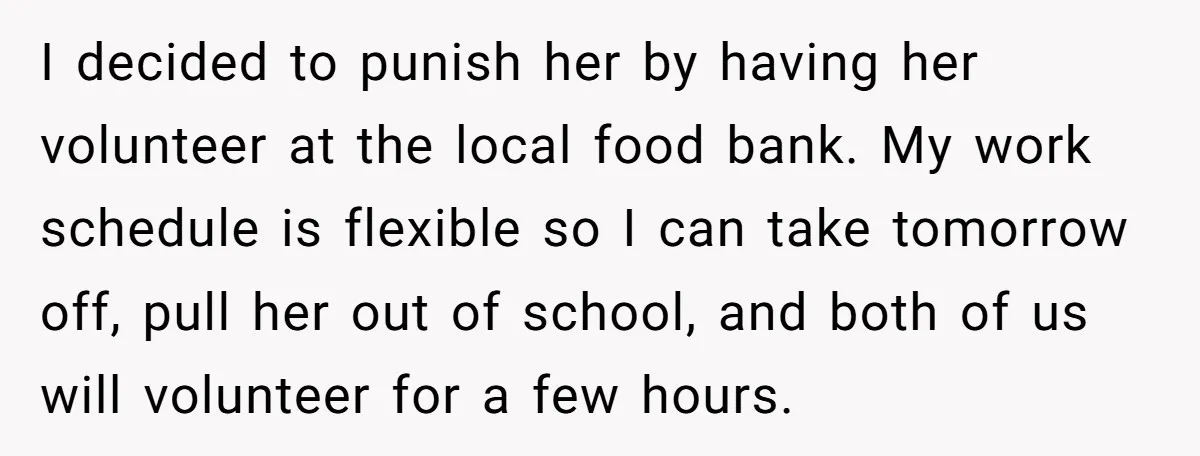 I decided to punish her by having her volunteer at the local food bank. My work schedule is flexible so I can take tomorrow off, pull her out of school,...