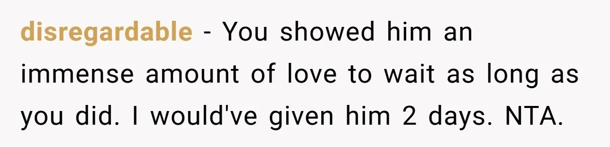 disregardable − You showed him an immense amount of love to wait as long as you did. I would've given him 2 days. NTA.