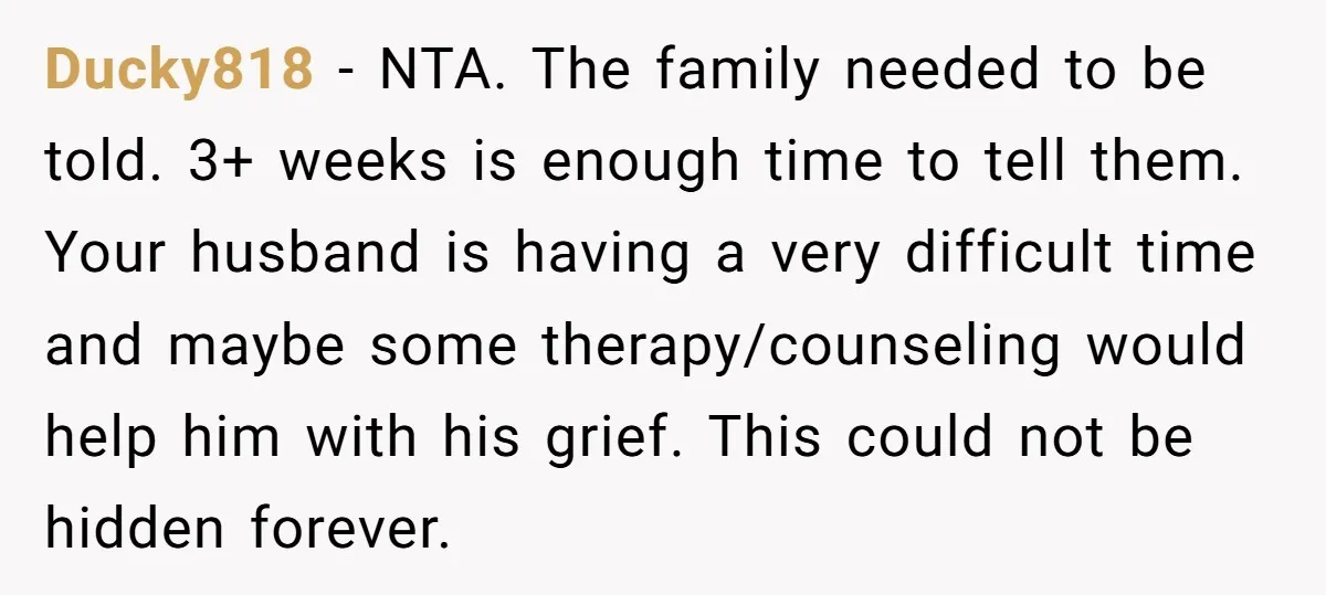 Ducky818 − NTA. The family needed to be told. 3+ weeks is enough time to tell them. Your husband is having a very difficult time and maybe some therapy/counseling would...