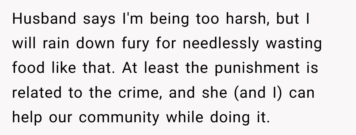 Husband says I'm being too harsh, but I will rain down fury for needlessly wasting food like that. At least the punishment is related to the crime, and she (and...