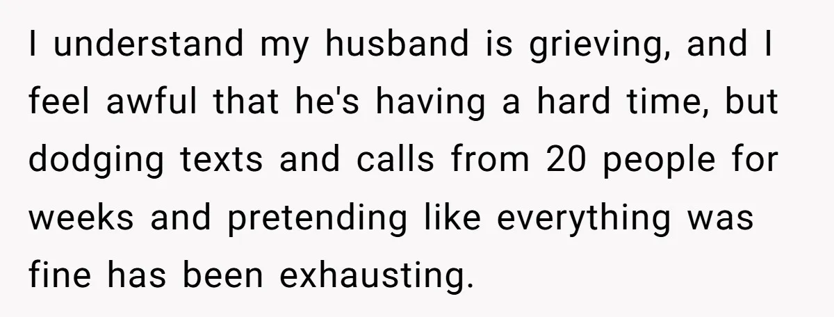 I understand my husband is grieving, and I feel awful that he's having a hard time, but dodging texts and calls from 20 people for weeks and pretending like everything...