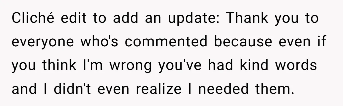 Cliché edit to add an update: Thank you to everyone who's commented because even if you think I'm wrong you've had kind words and I didn't even realize I needed...