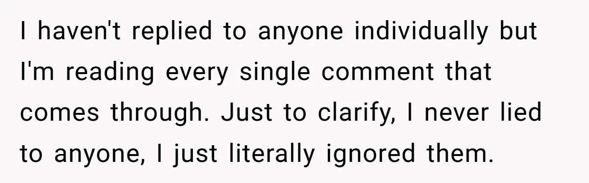 I haven't replied to anyone individually but I'm reading every single comment that comes through. Just to clarify, I never lied to anyone, I just literally ignored them.