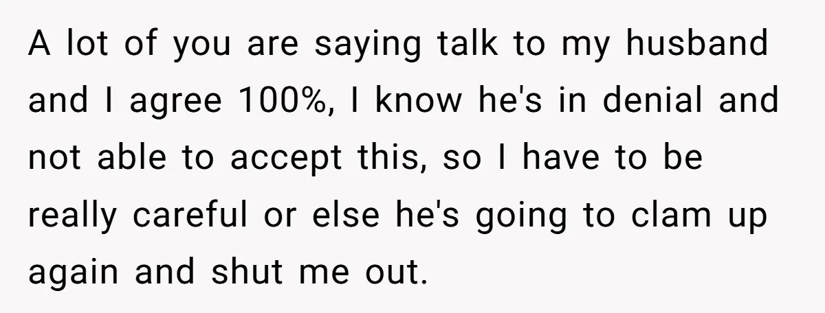 A lot of you are saying talk to my husband and I agree 100%, I know he's in denial and not able to accept this, so I have to be...