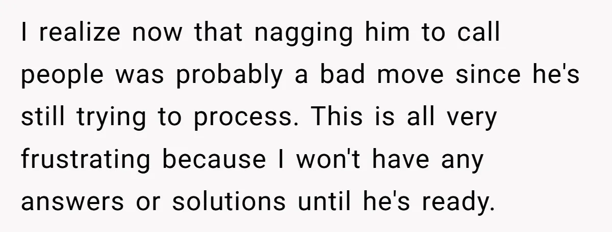 I realize now that nagging him to call people was probably a bad move since he's still trying to process. This is all very frustrating because I won't have any...