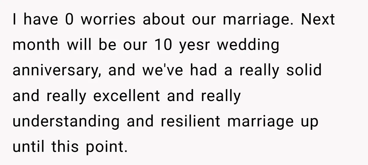I have 0 worries about our marriage. Next month will be our 10 yesr wedding anniversary, and we've had a really solid and really excellent and really understanding and resilient...