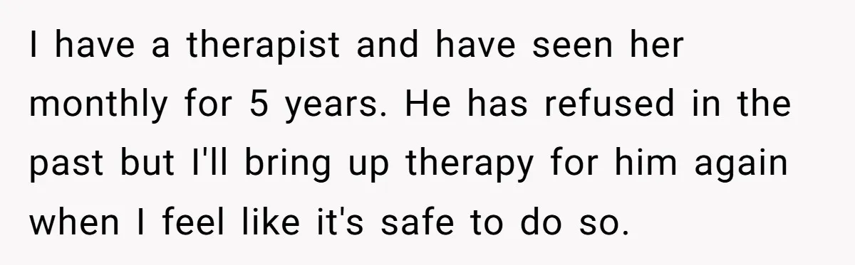 I have a therapist and have seen her monthly for 5 years. He has refused in the past but I'll bring up therapy for him again when I feel like...